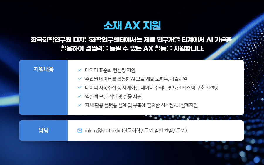 ���� AX ����
�ѱ�ȭ�п����� ������ȭ�п������Ϳ����� ��ǰ �������� �ܰ迡�� AI ����� Ȱ���Ͽ� ������� ���� �� �ִ� AX Ȱ���� �����մϴ�.
�� ��������
������ ǥ��ȭ ������ ����
������ �����͸� Ȱ���� AI �� ���� ���Ͽ�, �������
������ �ڵ����� �� ü��ȭ�� ������ ������ �ʿ��� �ý��� ���� ������
������ �� ���� �� ���� ����
��ü Ȱ�� �÷��� ���� �� ���࿡ �ʿ��� �ý���/UI ��������
�� ��� : inkim@krict.re.kr (�ѱ�ȭ�п����� ���� ���ӿ�����)